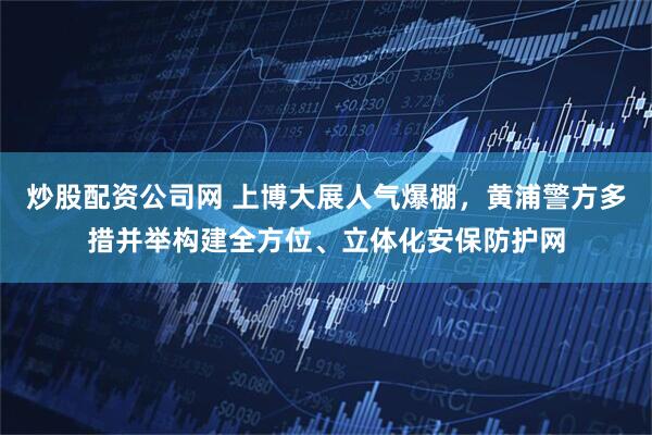 炒股配资公司网 上博大展人气爆棚，黄浦警方多措并举构建全方位、立体化安保防护网