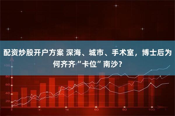 配资炒股开户方案 深海、城市、手术室，博士后为何齐齐“卡位”南沙？